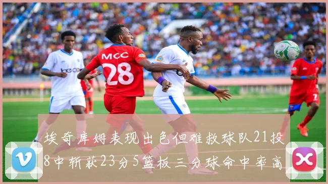 埃奇库姆表现出色但难救球队21投8中斩获23分5篮板三分球命中率高达45
