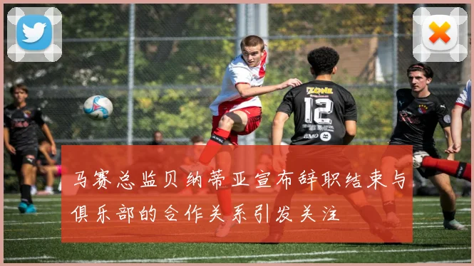 马赛总监贝纳蒂亚宣布辞职结束与俱乐部的合作关系引发关注