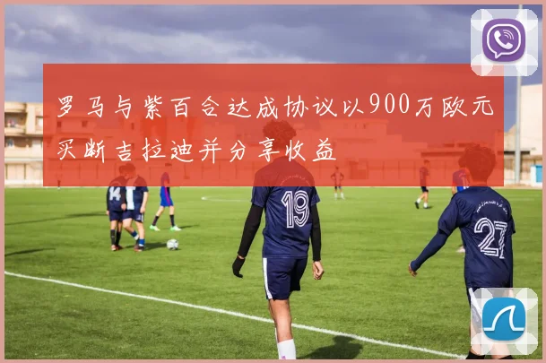 罗马与紫百合达成协议以900万欧元买断吉拉迪并分享收益