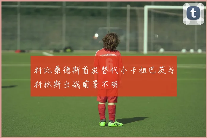 科比桑德斯首发替代小卡祖巴茨与科林斯出战前景不明