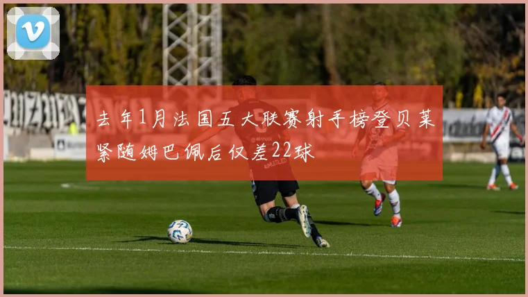 去年1月法国五大联赛射手榜登贝莱紧随姆巴佩后仅差22球