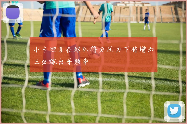 小卡坦言在球队得分压力下将增加三分球出手频率