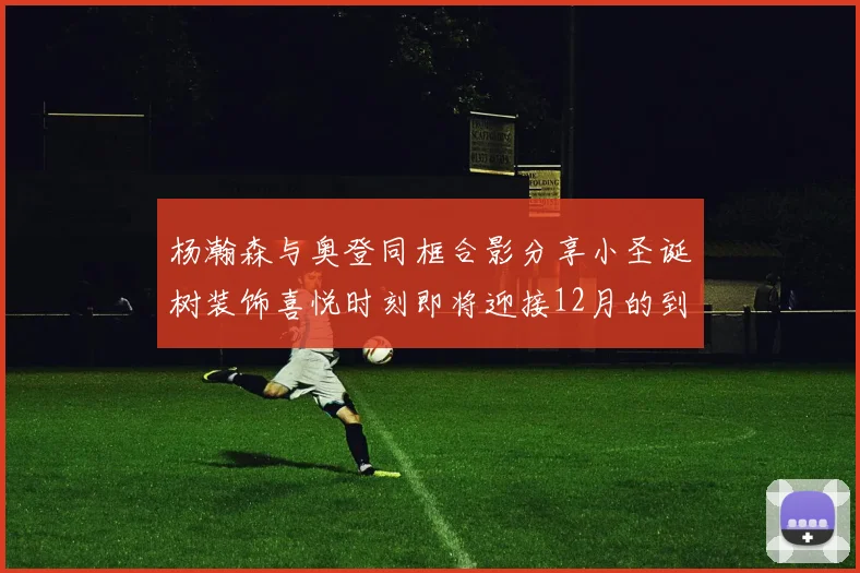 杨瀚森与奥登同框合影分享小圣诞树装饰喜悦时刻即将迎接12月的到来