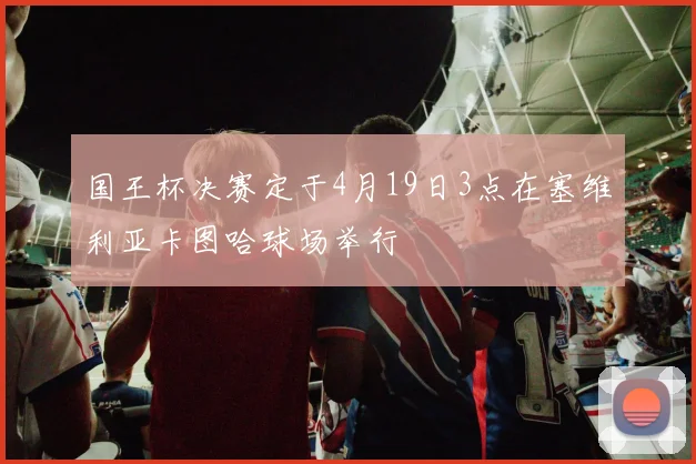 国王杯决赛定于4月19日3点在塞维利亚卡图哈球场举行