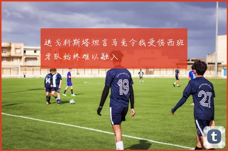 迭戈科斯塔坦言马竞令我受伤西班牙队始终难以融入