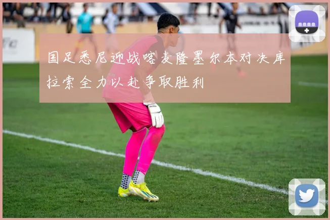 国足悉尼迎战喀麦隆墨尔本对决库拉索全力以赴争取胜利