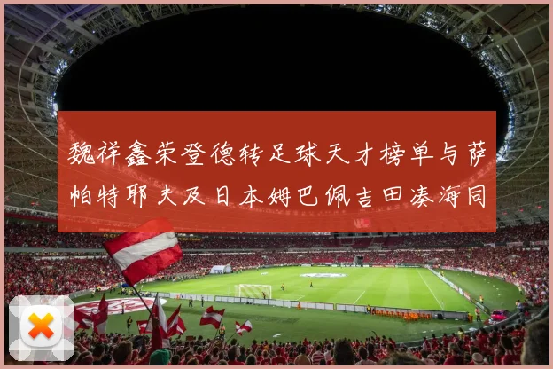 魏祥鑫荣登德转足球天才榜单与萨帕特耶夫及日本姆巴佩吉田凑海同列