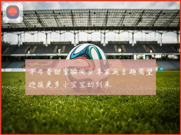 字母哥甜蜜瞬间分享家庭乐趣渴望迎接更多小宝宝的到来