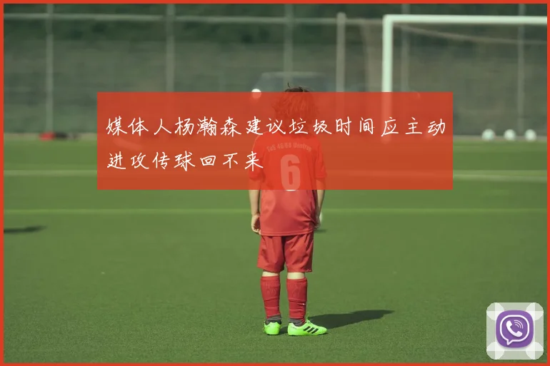 媒体人杨瀚森建议垃圾时间应主动进攻传球回不来