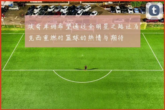 埃奇库姆希望通过全明星之路让马克西重燃对篮球的热情与期待