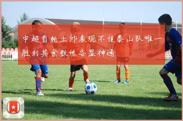 中超首轮土帅表现不佳泰山队唯一胜利其余教练各显神通