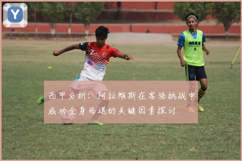 西甲分析：阿拉维斯在客场挑战中成功全身而退的关键因素探讨