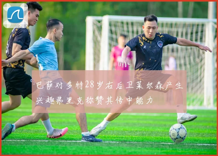 巴萨对多特28岁右后卫莱尔森产生兴趣弗里克称赞其传中能力
