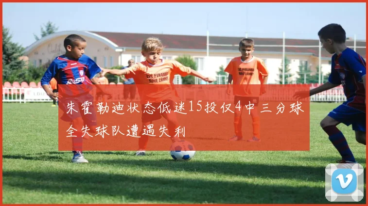 朱霍勒迪状态低迷15投仅4中三分球全失球队遭遇失利