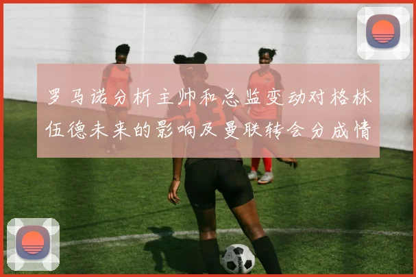 罗马诺分析主帅和总监变动对格林伍德未来的影响及曼联转会分成情况