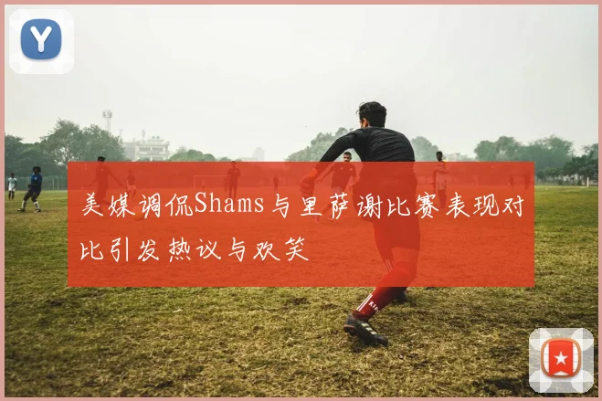 美媒调侃Shams与里萨谢比赛表现对比引发热议与欢笑