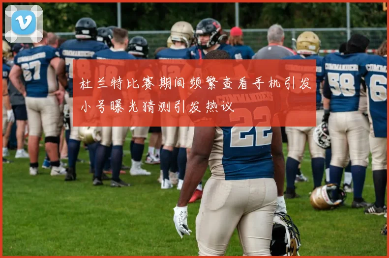 杜兰特比赛期间频繁查看手机引发小号曝光猜测引发热议