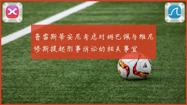 普雷斯蒂安尼考虑对姆巴佩与维尼修斯提起刑事诉讼的相关事宜
