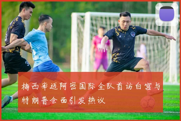 梅西率迈阿密国际全队首访白宫与特朗普会面引发热议