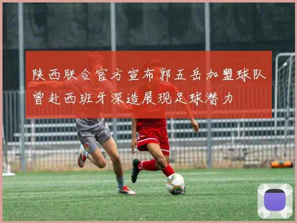 陕西联合官方宣布郭五岳加盟球队曾赴西班牙深造展现足球潜力