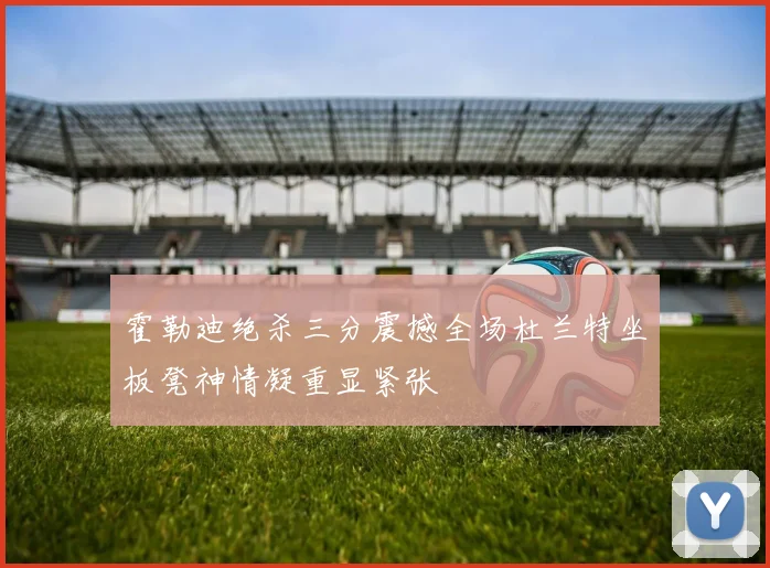 霍勒迪绝杀三分震撼全场杜兰特坐板凳神情凝重显紧张