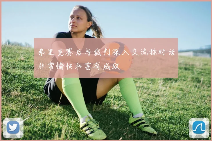 弗里克赛后与裁判深入交流称对话非常愉快和富有成效