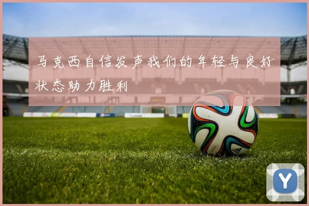 马克西自信发声我们的年轻与良好状态助力胜利