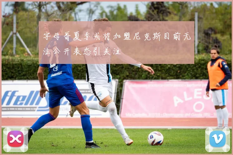 字母哥夏季或将加盟尼克斯目前无法公开表态引关注