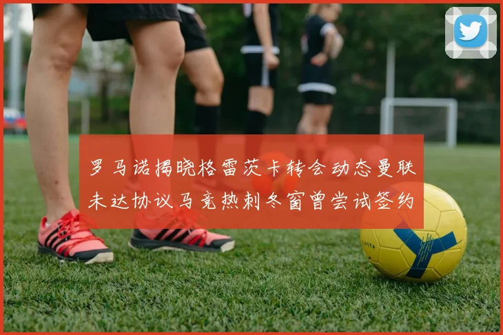 罗马诺揭晓格雷茨卡转会动态曼联未达协议马竞热刺冬窗曾尝试签约