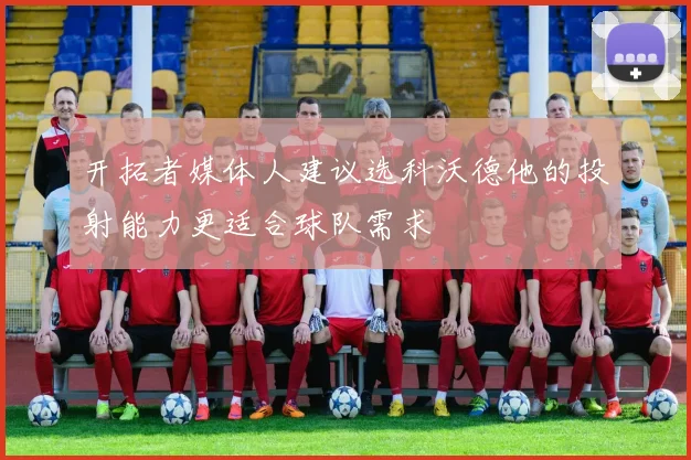 开拓者媒体人建议选科沃德他的投射能力更适合球队需求