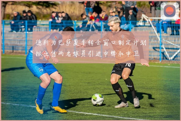 德科为巴萨夏季转会窗口制定计划拟出售两名球员引进中锋和中卫