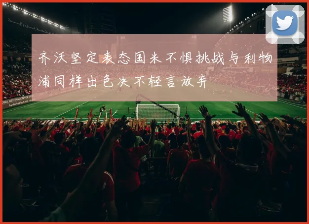 齐沃坚定表态国米不惧挑战与利物浦同样出色决不轻言放弃