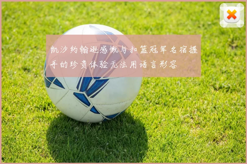 凯沙约翰逊感慨与扣篮冠军名宿握手的珍贵体验无法用语言形容