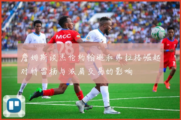 詹姆斯谈杰伦约翰逊和弗拉格崛起对特雷杨与浓眉交易的影响